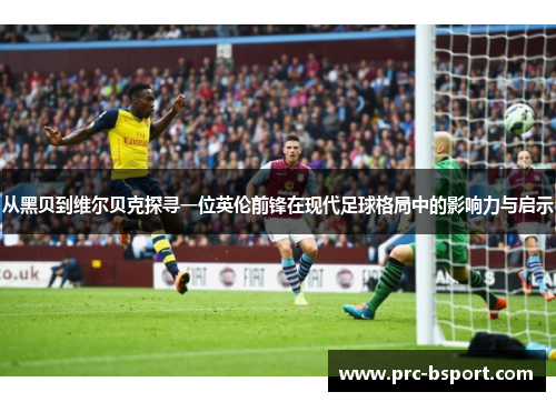 从黑贝到维尔贝克探寻一位英伦前锋在现代足球格局中的影响力与启示 从黑贝到维尔贝克探寻一位英伦前锋在现代足球格局中的影响力与启示