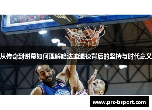 从传奇到谢幕如何理解哈达迪退役背后的坚持与时代意义 从传奇到谢幕如何理解哈达迪退役背后的坚持与时代意义