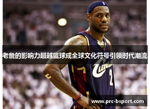 老詹的影响力超越篮球成全球文化符号引领时代潮流