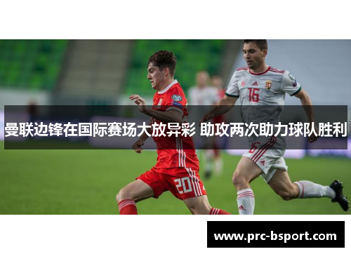 曼联边锋在国际赛场大放异彩 助攻两次助力球队胜利 曼联边锋在国际赛场大放异彩 助攻两次助力球队胜利