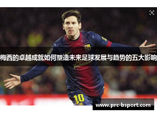 梅西的卓越成就如何塑造未来足球发展与趋势的五大影响 梅西的卓越成就如何塑造未来足球发展与趋势的五大影响