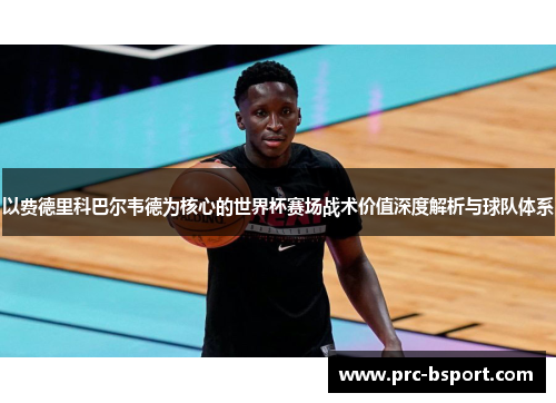 以费德里科巴尔韦德为核心的世界杯赛场战术价值深度解析与球队体系 以费德里科巴尔韦德为核心的世界杯赛场战术价值深度解析与球队体系