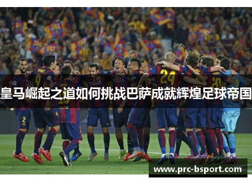 皇马崛起之道如何挑战巴萨成就辉煌足球帝国 皇马崛起之道如何挑战巴萨成就辉煌足球帝国