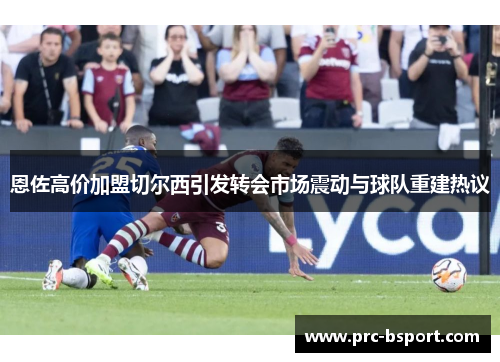 恩佐高价加盟切尔西引发转会市场震动与球队重建热议 恩佐高价加盟切尔西引发转会市场震动与球队重建热议